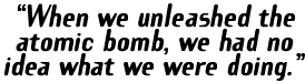 'When we unleashed the atomic bomb, we had no idea what we were doing.'