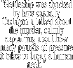 
"Nettleship was shocked
    by how casually
 Castagnola talked about
   the murder, calmly
  explaining about how
 many pounds of pressure
it takes to break a human
         neck."
                    